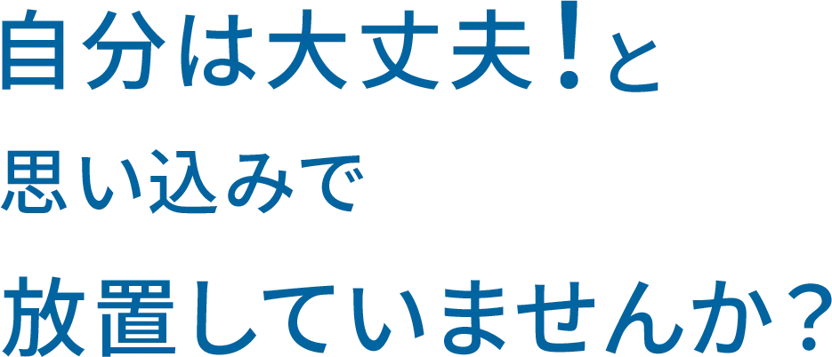 タイトル：自分は大丈夫と思い込みで放置していませんか？